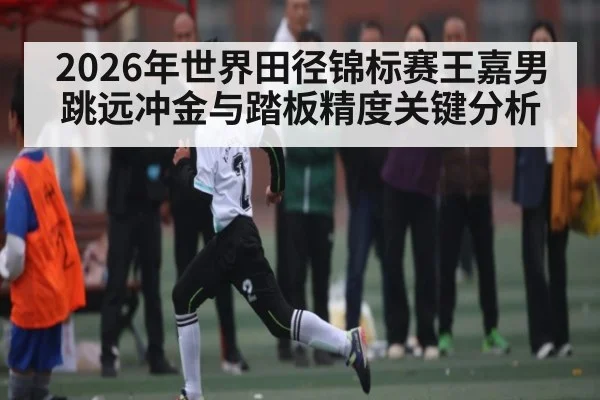 2026年世界田径锦标赛王嘉男跳远冲金与踏板精度关键分析