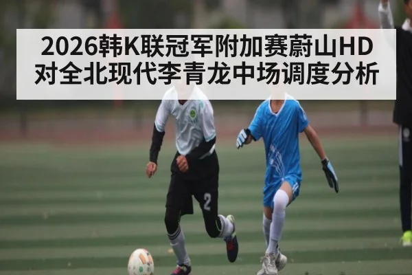 2026韩K联冠军附加赛蔚山HD对全北现代李青龙中场调度分析